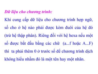 Dữ liệu cho chương trình:
Khi cung cấp dữ liệu cho chương trình hợp ngữ,
số cho ở hệ nào phải được kèm đuôi của hệ đó
(trừ hệ thập phân). Riêng đối với hệ hexa nếu một
số được bắt đầu bằng các chữ (a...f hoặc A...F)
thì ta phải thêm 0 ở trước số để chương trình dịch
không hiểu nhầm đó là một tên hay một nhãn.
 