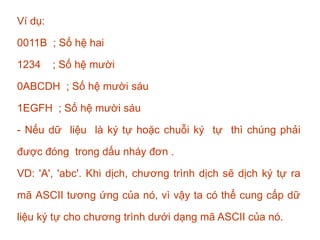 Ví dụ:
0011B ; Số hệ hai
1234 ; Số hệ mười
0ABCDH ; Số hệ mười sáu
1EGFH ; Số hệ mười sáu
- Nếu dữ liệu là ký tự hoặc chuỗi ký tự thì chúng phải
được đóng trong dấu nháy đơn .
VD: 'A', 'abc'. Khi dịch, chương trình dịch sẽ dịch ký tự ra
mã ASCII tương ứng của nó, vì vậy ta có thể cung cấp dữ
liệu ký tự cho chương trình dưới dạng mã ASCII của nó.
 