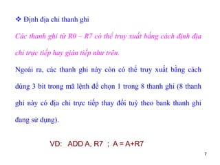 7
 Định địa chỉ thanh ghi
Các thanh ghi từ R0 – R7 có thể truy xuất bằng cách định địa
chỉ trực tiếp hay gián tiếp như trên.
Ngoài ra, các thanh ghi này còn có thể truy xuất bằng cách
dùng 3 bit trong mã lệnh để chọn 1 trong 8 thanh ghi (8 thanh
ghi này có địa chỉ trực tiếp thay đổi tuỳ theo bank thanh ghi
đang sử dụng).
VD: ADD A, R7 ; A = A+R7
 
