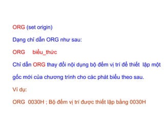 ORG (set origin)
Dạng chỉ dẫn ORG như sau:
ORG biểu_thức
Chỉ dẫn ORG thay đổi nội dụng bộ đếm vị trí để thiết lập một
gốc mới của chương trình cho các phát biểu theo sau.
Ví dụ:
ORG 0030H ; Bộ đếm vị trí được thiết lập bằng 0030H
 