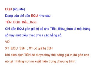 EQU (equate)
Dạng của chỉ dẫn EQU như sau:
TÊN EQU Biểu_thức
Chỉ dẫn EQU gán giá trị số cho TÊN. Biểu_thức là một hằng
số hay một biểu thức chứa các hằng số.
VD:
X1 EQU 35H ; X1 có giá trị 35H
Khi biên dịch TÊN sẽ được thay thể bằng giá trị đã gán cho
nó tại những nơi nó xuất hiện trong chương trình.
 