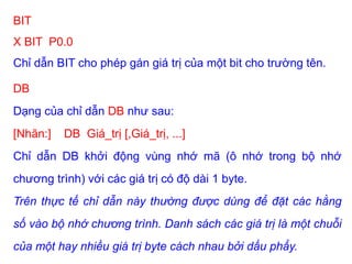 BIT
X BIT P0.0
Chỉ dẫn BIT cho phép gán giá trị của một bit cho trường tên.
DB
Dạng của chỉ dẫn DB như sau:
[Nhãn:] DB Giá_trị [,Giá_trị, ...]
Chỉ dẫn DB khởi động vùng nhớ mã (ô nhớ trong bộ nhớ
chương trình) với các giá trị có độ dài 1 byte.
Trên thực tế chỉ dẫn này thường được dùng để đặt các hằng
số vào bộ nhớ chương trình. Danh sách các giá trị là một chuỗi
của một hay nhiều giá trị byte cách nhau bởi dấu phẩy.
 