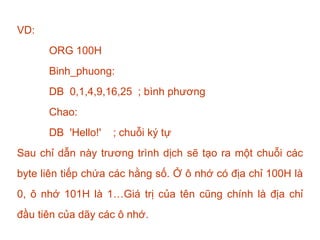 VD:
ORG 100H
Binh_phuong:
DB 0,1,4,9,16,25 ; bình phương
Chao:
DB 'Hello!' ; chuỗi ký tự
Sau chỉ dẫn này trương trình dịch sẽ tạo ra một chuỗi các
byte liên tiếp chứa các hằng số. Ở ô nhớ có địa chỉ 100H là
0, ô nhớ 101H là 1…Giá trị của tên cũng chính là địa chỉ
đầu tiên của dãy các ô nhớ.
 