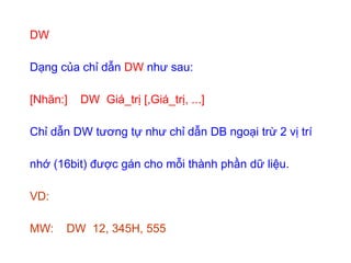 DW
Dạng của chỉ dẫn DW như sau:
[Nhãn:] DW Giá_trị [,Giá_trị, ...]
Chỉ dẫn DW tương tự như chỉ dẫn DB ngoại trừ 2 vị trí
nhớ (16bit) được gán cho mỗi thành phần dữ liệu.
VD:
MW: DW 12, 345H, 555
 