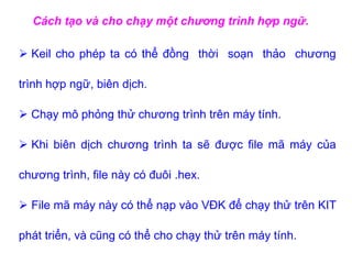 Cách tạo và cho chạy một chương trình hợp ngữ.
 Keil cho phép ta có thể đồng thời soạn thảo chương
trình hợp ngữ, biên dịch.
 Chạy mô phỏng thử chương trình trên máy tính.
 Khi biên dịch chương trình ta sẽ được file mã máy của
chương trình, file này có đuôi .hex.
 File mã máy này có thể nạp vào VĐK để chạy thử trên KIT
phát triển, và cũng có thể cho chạy thử trên máy tính.
 