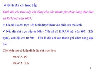 8
 Định địa chỉ trực tiếp
Định địa chỉ trực tiếp chỉ dùng cho các thanh ghi chức năng đặc biệt
và RAM nội của 8051.
 Giá trị địa chỉ trực tiếp 8 bit được thêm vào phía sau mã lệnh.
 Nếu địa chỉ trực tiếp từ 00h – 7Fh thì đó là RAM nội của 8951 (128
byte), còn địa chỉ từ 80h – FFh là địa chỉ các thanh ghi chức năng đặc
biệt
Các lệnh sau có kiểu định địa chỉ trực tiếp:
MOV A, P0
MOV A, 30h
 