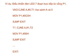 Ví dụ: Điều khiển đèn LED 7 đoạn trực tiếp từ cổng P1.
VAO:CJNE A,#0,T1 //so sánh A và 0
MOV P1,#0C0H
SJMP EXIT
T1 :CJNE A,#1,T2
MOV P1,#06H
SJMP EXIT
…
EXIT:
 