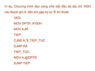 Ví dụ: Chương trình đọc vùng nhớ bắt đầu tại địa chỉ 100H
vào thanh ghi A, đến khi gặp ký tự '$' thì thoát:
VAO:
MOV DPTR, #100H
MOV A,#0
TIEP:
CJNE A,’$’,TIEP_TUC
SJMP RA
TIEP_TUC:
MOV A,@DPTR
SJMP TIEP
 