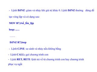 - Lệnh DJNZ: giảm và nhảy khi giá trị khác 0. Lệnh DJNZ thường dùng để
tạo vòng lặp và có dạng sau:
MOV R7,#số_lần_lặp
loop: ..…
……
DJNZ R7,loop
- Lệnh CJNE: so sánh và nhảy nếu không bằng
- Lệnh CALL: gọi chương trình con
- Lệnh RET, RETI: lệnh trả về từ chương trình con hay chương trình
phục vụ ngắt
 