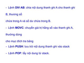 - Lệnh PUSH: lưu trữ nội dung thanh ghi vào stack
- Lệnh POP: lấy nội dung từ stack.
- Lệnh DIV AB: chia nội dung thanh ghi A cho thanh ghi
B, thương số
chứa trong A và số dư chứa trong B.
- Lệnh MOVC: chuyển giá trị hằng số vào thanh ghi A,
thường dùng
cho mục đích tra bảng
 