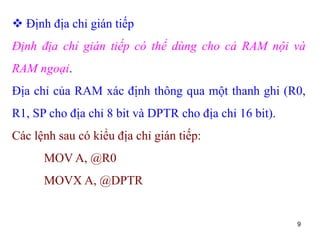 9
 Định địa chỉ gián tiếp
Định địa chỉ gián tiếp có thể dùng cho cả RAM nội và
RAM ngoại.
Địa chỉ của RAM xác định thông qua một thanh ghi (R0,
R1, SP cho địa chỉ 8 bit và DPTR cho địa chỉ 16 bit).
Các lệnh sau có kiểu địa chỉ gián tiếp:
MOV A, @R0
MOVX A, @DPTR
 