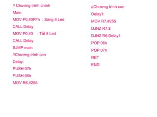 // Chương trình chính
Main:
MOV P0,#0FFh ; Sáng 8 Led
CALL Delay
MOV P0,#0 ; Tắt 8 Led
CALL Delay
SJMP main
//Chương trình con
Delay:
PUSH 07h
PUSH 06h
MOV R6,#255
//Chương trình con
Delay1:
MOV R7,#255
DJNZ R7,$
DJNZ R6,Delay1
POP 06h
POP 07h
RET
END
 