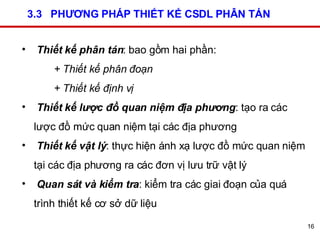 3.3  PHƯƠNG PHÁP THIẾT KẾ CSDL PHÂN TÁN Thiết kế phân tán : bao gồm hai phần:  + Thiết kế phân đoạn + Thiết kế định vị Thiết kế lược đồ quan niệm địa phương : tạo ra các lược đồ mức quan niệm tại các địa phương Thiết kế vật lý : thực hiện ánh xạ lược đồ mức quan niệm tại các địa phương ra các đơn vị lưu trữ vật lý Quan sát và kiểm tra : kiểm tra các giai đoạn của quá trình thiết kế cơ sở dữ liệu 
