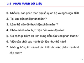 3.4  PHÂN MẢNH DỮ LIỆU 0.  Nhắc lại các phép toán đại số quan hệ và ngôn ngữ SQL Tại sao cần phải phân mảnh?  Làm thế nào để thực hiện phân mảnh? Phân mảnh nên thực hiện đến mức độ nào? Có cách gì kiểm tra tính đúng đắn của việc phân mảnh? Việc cấp phát các mảnh dữ liệu như thế nào? Những thông tin nào sẽ cần thiết cho việc phân mảnh và cấp phát? 