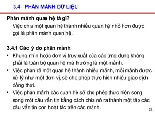 3.4  PHÂN MẢNH DỮ LIỆU Phân mảnh quan hệ là gì? Việc chia một quan hệ thành nhiều quan hệ nhỏ hơn được gọi là phân mảnh quan hệ. 3.4.1 Các lý do phân mảnh Khung nhìn hoặc đơn vị truy xuất của các ứng dụng không phải là toàn bộ quan hệ mà thường là một mảnh. Việc phân rã một quan hệ thành nhiều mảnh, mỗi mảnh được xử lý như một đơn vị, sẽ cho phép thực hiện nhiều giao dịch đồng thời. Việc phân mảnh các quan hệ sẽ cho phép thực hiện song song một câu vấn tin bằng cách chia nó ra thành một tập các câu vấn tin con hoạt tác trên các mảnh. 