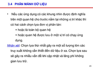 3.4  PHÂN MẢNH DỮ LIỆU Nếu các ứng dụng có các khung nhìn được định nghĩa trên một quan hệ cho trước nằm tại những vị trí khác thì có hai cách chọn lựa đơn vị phân tán:  + hoặc là toàn bộ quan hệ  + hoặc quan hệ được lưu ở một vị trí có chạy ứng dụng.  Nhận xét : Chọn lựa thứ nhất gây ra một số lượng lớn các truy xuất không cần thiết đến dữ liệu ở xa. Chọn lựa sau sẽ gây ra nhiều vấn đề khi cập nhật và lãng phí không gian lưu trữ. 