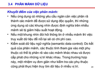 3.4  PHÂN MẢNH DỮ LIỆU Khuyết điểm của việc phân mảnh: Nếu ứng dụng có những yêu cầu ngăn cản việc phân rã thành các mảnh để được sử dụng độc quyền, thì những ứng dụng có các khung nhìn được định nghĩa trên nhiều mảnh sẽ bị giảm hiệu suất hoạt động.  Nếu một khung nhìn đòi hỏi thông tin ở nhiều mảnh thì việc truy xuất dữ liệu để nối lại sẽ có chi phí cao.  Kiểm soát dữ liệu ngữ nghĩa   (semantic data control): Do kết quả của phân mảnh, các thuộc tính tham gia vào một phụ thuộc có thể bị phân rã vào các mảnh khác nhau và được cấp phát cho những vị trí khác nhau. Trong trường hợp này, một nhiệm vụ đơn giản như kiểm tra các phụ thuộc cũng phải thực hiện truy tìm dữ liệu ở nhiều vị trí.  