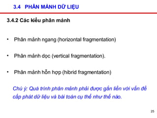 3.4  PHÂN MẢNH DỮ LIỆU 3.4.2 Các kiểu phân mảnh Phân mảnh ngang (horizontal fragmentation)  Phân mảnh dọc (vertical fragmentation).  Phân mảnh hỗn hợp (hibrid fragmentation)  Chú ý: Quá trình phân mảnh phải được gắn liền với vấn đề cấp phát dữ liệu và bài toán cụ thể như thế nào.   