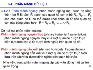 3.4  PHÂN MẢNH DỮ LIỆU 3.4.2.1 Phân mảnh ngang : phân mảnh ngang một quan hệ tổng thể n-bộ R là tách R thành các quan hệ con n-bộ R 1 , R 2 , ..., R k  sao cho quan hệ R có thể được khôi phục lại từ các quan hệ con này bằng phép hợp:  R = R 1     R 2     ...    R k   Có hai loại phân mảnh ngang:  Phân mảnh ngang nguyên thủy   (primary horizontal fragmentation):  phân mảnh ngang nguyên thủy của một quan hệ được thực hiện dựa trên các vị từ được định nghĩa trên quan hệ đó. Phân mảnh ngang dẫn xuất  (derived horizontal fragmentation): phân mảnh ngang dẫn xuất của một quan hệ được thực hiện dựa trên các vị từ được định nghĩa trên quan hệ khác. Như vậy, trong phân mảnh ngang tập các vị từ đóng một vai trò quan trọng. 