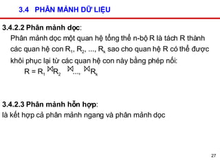 3.4  PHÂN MẢNH DỮ LIỆU 3.4.2.2 Phân mảnh dọc :  Phân mảnh dọc một quan hệ tổng thể n-bộ R là tách R thành các quan hệ con R 1 , R 2 , ..., R k  sao cho quan hệ R có thể được khôi phục lại từ các quan hệ con này bằng phép nối:    R = R 1   R 2   ...,  R k   3.4.2.3 Phân mảnh hỗn hợp :  là kết hợp cả phân mảnh ngang và phân mảnh dọc 