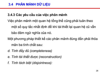 3.4  PHÂN MẢNH DỮ LIỆU 3.4.3 Các yêu cầu của việc phân mảnh Việc phân mảnh một quan hệ tổng thể cũng phải tuân theo một số quy tắc nhất định để khi tái thiết lại quan hệ cũ vẫn bảo đảm ngữ nghĩa của nó.  Một phương pháp thiết kế các phân mảnh đúng đắn phải thỏa mãn ba tính chất sau: Tính đầy đủ (completeness) Tính tái thiết được (reconstruction) Tính tách biệt (disjointness):   