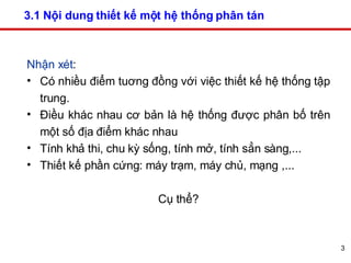 3.1 Nội dung thiết kế một hệ thống phân tán  Nhận xét :  Có nhiều điểm tuơng đồng với việc thiết kế hệ thống tập trung.  Điều khác nhau cơ bản là hệ thống được phân bố trên một số địa điểm khác nhau Tính khả thi, chu kỳ sống, tính mở, tính sẳn sàng,... Thiết kế phần cứng: máy trạm, máy chủ, mạng ,...  Cụ thể? 