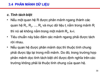3.4  PHÂN MẢNH DỮ LIỆU c. Tính tách biệt :  Nếu một quan hệ R được phân mảnh ngang thành các quan hệ R 1 , R 2 , ..., R k  và mục dữ liệu t i  nằm trong mảnh R i  thì nó sẽ không nằm trong một mảnh R k , k  i.  Tiêu chuẩn này bảo đảm các mảnh ngang phải được tách rời nhau.  Nếu quan hệ được phân mảnh dọc thì thuộc tính chung phải được lặp lại trong mỗi mảnh. Do đó, trong trường hợp phân mảnh dọc tính tách biệt chỉ được định nghĩa trên các trường không phải là thuộc tính chung của quan hệ. 
