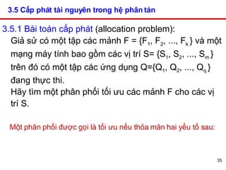 3.5 Cấp phát tài nguyên trong hệ phân tán   3.5.1 Bài toán cấp phát  (allocation problem):  Giả sử có một tập các mảnh F = {F 1 , F 2 , ..., F k  } và một mạng máy tính bao gồm các vị trí S= {S 1 , S 2 , ..., S m  } trên đó có một tập các ứng dụng Q={Q 1 , Q 2 , ..., Q q  } đang thực thi.  Hãy tìm một phân phối tối ưu các mảnh F cho các vị trí S.  Một phân phối được gọi là tối ưu nếu thỏa mãn hai yếu tố sau: 