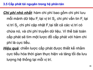 3.5 Cấp phát tài nguyên trong hệ phân tán   Chi phí nhỏ nhất : hàm chi phí bao gồm chi phí lưu mỗi mảnh dữ liệu F i  tại vị trí S j , chi phí vấn tin F i  tại vị trí S j , chi phí cập nhật F i  tại tất cả các vị trí có chứa nó, và chi phí truyền dữ liệu. Vì thế bài toán cấp phát sẽ tìm một lược đồ cấp phát với hàm chi phí là cực tiểu. Hiệu quả : chiến lược cấp phát được thiết kế nhằm cực tiểu hóa thời gian thực hiện và tăng tối đa lưu lượng hệ thống tại mỗi vị trí. 