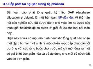3.5 Cấp phát tài nguyên trong hệ phân tán   Bài toán cấp phát tổng quát, ký hiệu DAP (database allocation problem), là một bài toán  NP-đầy đủ . Vì thế hầu hết các nghiên cứu đã được dành cho việc tìm ra được các thuật giải heuristic để có được lời giải tối ưu cho loại bài toán này. Hiện nay chưa có một mô hình heuristic tổng quát nào nhận một tập các mảnh và sinh ra một chiến lược cấp phát gần tối ưu ứng với các ràng buộc cho trước mà chỉ mới đưa ra một số giả thiết đơn giản hóa và dễ áp dụng cho một số cách đặt vấn đề đơn giản.  