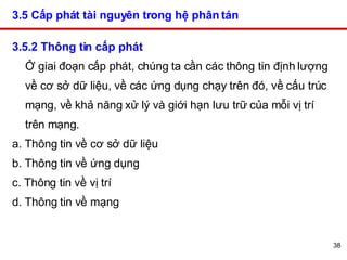 3.5 Cấp phát tài nguyên trong hệ phân tán   3.5.2 Thông tin cấp phát Ở giai đoạn cấp phát, chúng ta cần các thông tin định lượng về cơ sở dữ liệu, về các ứng dụng chạy trên đó, về cấu trúc mạng, về khả năng xử lý và giới hạn lưu trữ của mỗi vị trí trên mạng. a. Thông tin về cơ sở dữ liệu  b. Thông tin về ứng dụng  c. Thông tin về vị trí  d. Thông tin về mạng  