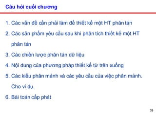Câu hỏi cuối chương Các vấn đề cần phải làm để thiết kế một HT phân tán Các sản phẩm yêu cầu sau khi phân tích thiết kế một HT phân tán Các chiến lược phân tán dữ liệu Nội dung của phương pháp thiết kế từ trên xuống Các kiểu phân mảnh và các yêu cầu của việc phân mảnh. Cho ví dụ. Bài toán cấp phát  