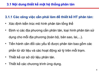 3.1 Nội dung thiết kế một hệ thống phân tán  3.1.1 Các công việc cần phải làm để thiết kế HT phân tán: Xác định kiến trúc mô hình phân tán tổng thể  Định vị các địa phương cần phân tán, loại hình phân tán sử dụng cho mỗi địa phương (toàn bộ, bản sao, lai,...). Tiến hành cân đối các yếu tố được phân tán bao gồm các phần tử dữ liệu và các hoạt động xử lý trên mỗi trạm. Thiết kế cơ sở dữ liệu phân tán.  Thiết kế các chương trình ứng dụng. 