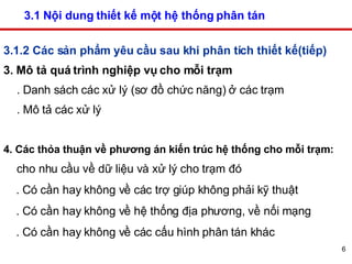 3.1 Nội dung thiết kế một hệ thống phân tán  3.1.2 Các sản phẩm yêu cầu sau khi phân tích thiết kế(tiếp) 3. Mô tả quá trình nghiệp vụ cho mỗi trạm . Danh sách các xử lý (sơ đồ chức năng) ở các trạm . Mô tả các xử lý 4. Các thỏa thuận về phương án kiến trúc hệ thống cho mỗi trạm:  cho nhu cầu về dữ liệu và xử lý cho trạm đó . Có cần hay không về các trợ giúp không phải kỹ thuật  . Có cần hay không về hệ thống địa phương, về nối mạng . Có cần hay không về các cấu hình phân tán khác  