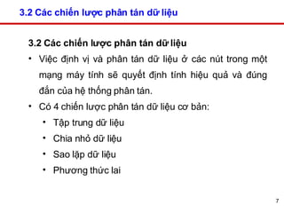 3.2 Các chiến lược phân tán dữ liệu 3.2 Các chiến lược phân tán dữ liệu   Việc định vị và phân tán dữ liệu ở các nút trong một mạng máy tính sẽ quyết định tính hiệu quả và đúng đắn của hệ thống phân tán.  Có 4 chiến lược phân tán dữ liệu cơ bản: Tập trung dữ liệu  Chia nhỏ dữ liệu  Sao lặp dữ liệu  Phương thức lai  