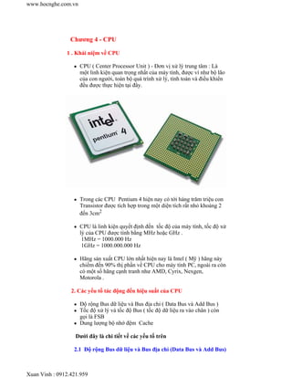 Chương 4 - CPU
1 . Khái niệm về CPU
CPU ( Center Processor Unit ) - Đơn vị xử lý trung tâm : Là
một linh kiện quan trọng nhất của máy tính, được ví như bộ lão
của con người, toàn bộ quá trình xử lý, tính toán và điều khiển
đều được thực hiện tại đây.
Trong các CPU Pentium 4 hiện nay có tới hàng trăm triệu con
Transistor được tích hợp trong một diện tích rất nhỏ khoảng 2
đến 3cm2
CPU là linh kiện quyết định đến tốc độ của máy tính, tốc độ xử
lý của CPU được tính bằng MHz hoặc GHz .
1MHz = 1000.000 Hz
1GHz = 1000.000.000 Hz
Hãng sản xuất CPU lớn nhất hiện nay là Intel ( Mỹ ) hãng này
chiếm đến 90% thị phần về CPU cho máy tính PC, ngoài ra còn
có một số hãng cạnh tranh như AMD, Cyrix, Nexgen,
Motorola .
2. Các yếu tố tác động đến hiệu suất của CPU
Độ rộng Bus dữ liệu và Bus địa chỉ ( Data Bus và Add Bus )
Tốc độ xử lý và tốc độ Bus ( tốc độ dữ liệu ra vào chân ) còn
gọi là FSB
Dung lượng bộ nhớ đệm Cache
Dưới đây là chi tiết về các yếu tố trên
2.1 Độ rộng Bus dữ liệu và Bus địa chỉ (Data Bus và Add Bus)
www.hocnghe.com.vn
Xuan Vinh : 0912.421.959
 