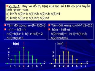 Ví dụ 1Ví dụ 1:: Hãy vẽ đồ thị h(n) của lọc số FIR có pha tuyếnHãy vẽ đồ thị h(n) của lọc số FIR có pha tuyến
tínhtính ϕϕ((ωω)= -)= -αωαω::
a) N=7; h(0)=1; h(1)=2; h(2)=3; h(3)=4a) N=7; h(0)=1; h(1)=2; h(2)=3; h(3)=4
b) N=6; h(0)=1; h(1)=2; h(2)=3b) N=6; h(0)=1; h(1)=2; h(2)=3
Tâm đối xứng:Tâm đối xứng: αα=(N-1)/2=3=(N-1)/2=3
h(n) = h(6-n)h(n) = h(6-n)
h(0)=h(6)=1; h(1)=h(5)= 2h(0)=h(6)=1; h(1)=h(5)= 2
h(2)=h(4)=3h(2)=h(4)=3
0 1 2 3 4 5 6 7
4
3
2
1
n
h(n)
0 1 2 3 4 5 6 7
3
2
1
n
h(n)
Tâm đối xứng:Tâm đối xứng: αα=(N-1)/2=2.5=(N-1)/2=2.5
h(n) = h(5-n)h(n) = h(5-n)
h(0)=h(5)=1; h(1)=h(4)=2;h(0)=h(5)=1; h(1)=h(4)=2;
h(2)=h(3)=3h(2)=h(3)=3
 
