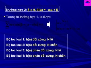 Trường hợp 2: β ≠ 0, θ(ω) = - αω + β
 Tương tự trường hợp 1, ta được:
( )[ ] 0
1
0
=ω−α+β∑
−
=
N
n
nsin)n(h




−−−=
−
=α
)nN(h)n(h
N
1
2
1
Bộ lọc loại 1: h(n) đối xứng, N lẽ
Bộ lọc loại 2: h(n) đối xứng, N chẵn
Bộ lọc loại 3: h(n) phản đối xứng, N lẽ
Bộ lọc loại 4: h(n) phản đối xứng, N chẵn
 