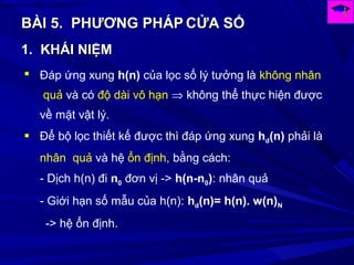 BÀI 5.BÀI 5. PHƯƠNG PHÁPPHƯƠNG PHÁP CỬA SỔCỬA SỔ
)(arg
)()()( Ω
Ω=Ω→← HjF
eHHnh
1.1. KHÁI NIỆMKHÁI NIỆM
 Đáp ứng xung h(n) của lọc số lý tưởng là không nhân
quả và có độ dài vô hạn ⇒ không thể thực hiện được
về mặt vật lý.
 Để bộ lọc thiết kế được thì đáp ứng xung hd(n) phải là
nhân quả và hệ ổn định, bằng cách:
- Dịch h(n) đi n0 đơn vị -> h(n-n0): nhân quả
- Giới hạn số mẫu của h(n): hd(n)= h(n). w(n)N
-> hệ ổn định.
 