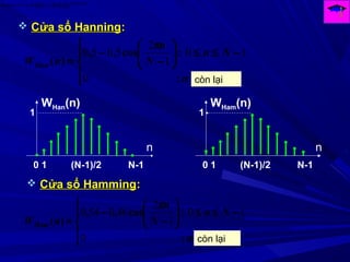 )(arg
)()()( Ω
Ω=Ω→← HjF
eHHnh
0
10
1
2
5050





−≤≤





−
−
=
n
Nn
N
n
nWHan
:
:cos,,
)(
π
còn lại
 Cửa sổ HanningCửa sổ Hanning::
0
10
1
2
460540





−≤≤





−
−
=
n
Nn
N
n
nWHam
:
:cos,,
)(
π
còn lại
 Cửa sổ HammingCửa sổ Hamming::
0 1 (N-1)/2 N-1
1
n
WHan(n)
0 1 (N-1)/2 N-1
1
n
WHam(n)
 