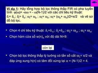Ví dụ 1Ví dụ 1:: Hãy tổng hợp bộ lọc thông thấp FIR có pha tuyếnHãy tổng hợp bộ lọc thông thấp FIR có pha tuyến
tínhtính ϕϕ((ωω)= -)= -αωαω = -= - ωω(N-1)/2 với các chỉ tiêu kỹ thuật:(N-1)/2 với các chỉ tiêu kỹ thuật:
δδ11== δδ1010 ;; δδ22== δδ2020 ;; ωωpp== ωωp0p0 ;; ωωss== ωωs0s0;; ωωcc= (= (ωωp0p0++ ωωs0s0)/2=)/2=ππ/2 và vẽ sơ/2 và vẽ sơ
đồ bộ lọc.đồ bộ lọc.
 Chọn 4 chỉ tiêu kỹ thuật:Chọn 4 chỉ tiêu kỹ thuật: δδ11==δδ1010 ;; δδ22==δδ2020 ;; ωωpp== ωωp0p0 ;; ωωss== ωωs0s0
 Chọn hàm cửa sổ w(n)Chọn hàm cửa sổ w(n)NN với độ dài N=9:với độ dài N=9:
8


 ≥≥
=
n
n
nWR
:0
0:1
)(
còn lại
 Chọn bộ lọc thông thấp lý tưởng có tần số cắtChọn bộ lọc thông thấp lý tưởng có tần số cắt ωωcc== ππ/2 và/2 và
đáp ứng xung h(n) có tâm đối xứng tạiđáp ứng xung h(n) có tâm đối xứng tại αα = (N-1)/2 = 4.= (N-1)/2 = 4.
 