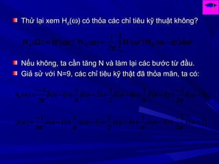 Thử lại xemThử lại xem HHdd((ωω) có thỏa các chỉ tiêu kỹ thuật không?) có thỏa các chỉ tiêu kỹ thuật không?
'd)'(W)'('H)(W*)('H)(H RRd ∫
π
π−
ωω−ωω
π
=ωω=Ω
2
1
NếuNếu không, ta cần tăng N và làm lại các bước từ đầu.không, ta cần tăng N và làm lại các bước từ đầu.
Giả sử với N=9, các chỉ tiêu kỹ thật đã thỏa mãn, ta có:Giả sử với N=9, các chỉ tiêu kỹ thật đã thỏa mãn, ta có:
)7(
3
1
)5(
1
)4(
2
1
)3(
1
)1(
3
1
)( −
−
+−+−+−+−
−
= nnnnnnhd δ
π
δ
π
δδ
π
δ
π
)7(
3
1
)5(
1
)4(
2
1
)3(
1
)1(
3
1
)( −
−
+−+−+−+−
−
= nxnxnxnxnxny
ππππ
 