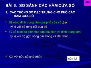 BÀI 6.BÀI 6. SO SÁNH CÁC HÀMSO SÁNH CÁC HÀM CỬA SỔCỬA SỔ
)(arg
)()()( Ω
Ω=Ω→← HjF
eHHnh
1.1. CÁC THÔNG SỐ ĐẶC TRƯNG CHO PHỔ CÁCCÁC THÔNG SỐ ĐẶC TRƯNG CHO PHỔ CÁC
HÀM CỬA SỔHÀM CỬA SỔ
 Bề rộng đỉnh trung tâm của phổ cửa sổBề rộng đỉnh trung tâm của phổ cửa sổ ∆ω∆ω::
tỷ lệ với bề rộng dải quá độtỷ lệ với bề rộng dải quá độ
 Tỷ số biên độ đỉnh thứ cấp đầu tiên và đỉnh trung tâm:Tỷ số biên độ đỉnh thứ cấp đầu tiên và đỉnh trung tâm:
tỷ lệ với độ gợn sóng dải thông và dải chắn.tỷ lệ với độ gợn sóng dải thông và dải chắn.
dB
0
20 1
10 ,
)(W
)(W
log
ω
=λ
 Xét với cửa sổ chữ nhật:Xét với cửa sổ chữ nhật:
0
01-N1


 ≥≥
=
n
n
nWR
:
:
)(
còn lại
 