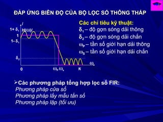 ĐÁP ỨNG BIÊN ĐỘ CỦA BỘ LỌC SỐ THÔNG THẤPĐÁP ỨNG BIÊN ĐỘ CỦA BỘ LỌC SỐ THÔNG THẤP
ω
0
δ2
1- δ1
1+ δ1
ωP ωs π
1
/
H(ω)/
Các chỉ tiêu kỹ thuật:
δ1 – độ gợn sóng dải thông
δ2 – độ gợn sóng dải chắn
ωP – tần số giới hạn dải thông
ωS – tần số giới hạn dải chắn
Các phương pháp tổng hợp lọc số FIR:
Phương pháp cửa sổ
Phương pháp lấy mẫu tần số
Phương pháp lặp (tối ưu)
 