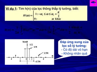 Ví dụ 1Ví dụ 1:: Tìm h(n) của lọc thông thấp lý tưởng, biết:Tìm h(n) của lọc thông thấp lý tưởng, biết:
∫
−
=
π
π
ωω
ω
π
deeHnh njj
)(
2
1
)( ∫
−
=
c
c
de nj
ω
ω
ω
ω
π2
1




=≤≤−
=
khác:0
2
:1
)(
ω
π
ωωωω ccH
n
n
c
c
ω
ωsin
2
1
=
1/π
1/2
h(n)
0 1 2
n
1/5π
-1/3π
Đáp ứng xung của
lọc số lý tưởng:
- Có độ dài vô hạn
- Không nhân quả
 