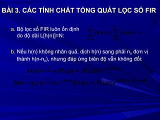 BÀI 3.BÀI 3. CÁC TÍNH CHẤT TỔNG QUÁT LỌC SỐ FIRCÁC TÍNH CHẤT TỔNG QUÁT LỌC SỐ FIR
∞<= ∑∑
−
=
−∞
−∞=
1
0
N
nn
nhnh )()(
)(arg
)()()( Ω
Ω=Ω→← HjF
eHHnh
a. Bộ lọc số FIR luôn ổn định
do độ dài L[h(n)]=N:
b. Nếu h(n) không nhân quả, dịch h(n) sang phải n0 đơn vị
thành h(n-n0), nhưng đáp ứng biên độ vẫn không đổi:
])([arg
0
)(arg
00
)()()(
)()()(
ωωω
ω
ωω
ωω
nHjjnF
HjF
eHHennh
eHHnh
−−
=→←−
=→←
 