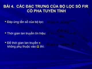 BÀI 4.BÀI 4. CÁC ĐẶC TRƯNG CỦA BỘ LỌC SỐ FIRCÁC ĐẶC TRƯNG CỦA BỘ LỌC SỐ FIR
CÓ PHA TUYẾN TÍNHCÓ PHA TUYẾN TÍNH
 Đáp ứng tần số của bộ lọc: )(
)()( ωθ
ωω j
eAH =
[ ] α
ω
ωθ
τ =
−
=
d
d )(
 Thời gian lan truyền tín hiệu:
βαωωθ +−=)(
 Để thời gian lan truyền τ
không phụ thuộc vào Ω thì:
 