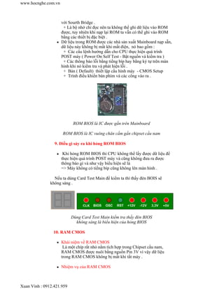 với Sourth Bridge . 
+ Là bộ nhớ chỉ đọc nên ta không thể ghi dữ liệu vào ROM 
được, tuy nhiên khi nạp lại ROM ta vẫn có thể ghi vào ROM 
bằng các thiết bị đặc biệt . 
www.hocnghe.com.vn 
z Dữ liệu trong ROM được các nhà sản xuất Mainboard nạp sẵn, 
dữ liệu này không bị mất khi mất điện, nó bao gồm : 
+ Các câu lệnh hướng dẫn cho CPU thực hiện quá trình 
POST máy ( Power On Self Test - Bật nguồn và kiểm tra ) 
+ Các thông báo lỗi bằng tiếng bíp hay bằng ký tự trên màn 
hình khi nó kiểm tra và phát hiện lỗi . 
+ Bản ( Default) thiết lập cấu hình máy - CMOS Setup 
+ Trình điều khiển bàn phím và các cổng vào ra . 
ROM BIOS là IC được gắn trên Mainboard 
ROM BIOS là IC vuông chân cắm gần chipset cầu nam 
9. Điều gì sảy ra khi hỏng ROM BIOS 
z Khi hỏng ROM BIOS thì CPU không thể lấy được dữ liệu để 
thực hiện quá trình POST máy và cũng không đưa ra được 
thông báo gì và như vậy biểu hiện sẽ là 
=> Máy không có tiếng bíp cũng không lên màn hình . 
Nếu ta dùng Card Test Main để kiểm ta thì thấy đèn BOIS sẽ 
không sáng . 
Dùng Card Test Main kiểm tra thấy đèn BIOS 
không sáng là biểu hiện của hỏng BIOS 
10. RAM CMOS 
z Khái niệm về RAM CMOS 
Là một chíp rất nhỏ nằm tích hợp trong Chipset cầu nam, 
RAM CMOS được nuôi bằng nguồn Pin 3V vì vậy dữ liệu 
trong RAM CMOS không bị mất khi tắt máy . 
z Nhiệm vụ của RAM CMOS 
Xuan Vinh : 0912.421.959 
 