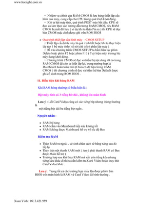 + Nhiệm vụ chính của RAM CMOS là lưu bảng thiết lập cấu 
hình của máy, cung cấp cho CPU trong quá trình khởi động . 
+ Khi ta bật máy tính, quá trình POST máy bắt đầu, CPU sẽ 
đọc và làm theo các hướng dẫn trong RAM CMOS, nếu RAM 
CMOS bị mất dữ liệu ( ví dụ khi ta tháo Pin ra ) thì CPU sẽ đọc 
bản CMOS mặc định được ghi trên ROM BIOS 
www.hocnghe.com.vn 
z Quá trình thiết lập cấu hình máy - CMOS SETUP 
+ Thiết lập cấu hình máy là quá trình bắt buộc khi ta thực hiện 
lắp ráp 1 bộ máy tính ( sẽ nói chi tiết ở phần lắp máy ) 
+ Để vào chương trình CMOS SETUP ta bầm liên tục phím 
Delete hoặc phím F2 hoặc phím F10 ( Tuỳ hiệu máy ) trong lúc 
máy đang khởi động . 
+ Chương trình CMOS sẽ đọc và hiển thị nội dung đã có trong 
RAM CMOS để cho ta thiết lập lại, trong trường hợp là 
Mainboard hoàn toàn mới (Chưa có dữ liệu trong RAM 
CMOS ) thì chương trình sẽ đọc và hiển thị bản Default được 
ghi cố định trong ROM BIOS . 
11. Biểu hiện khi hỏng RAM 
Khi RAM hỏng thường có biểu hiện là : 
Bật máy tính có 3 tiếng bít dài , không lên màn hình 
Lưu ý : Lỗi Card Video cũng có các tiếng bíp nhưng thông thường 
là 
một tiếng bíp dài ba tiếng bíp ngắn . 
Nguyên nhân : 
z RAM bị hỏng 
z RAM cắm vào Mainboard tiếp xúc không tốt 
z RAM không được Mainboard hỗ trợ về tốc độ Bus 
Kiểm tra RAM 
z Tháo RAM ra ngoài , vệ sinh chân sạch sẽ bằng xăng sau đó 
lắp lại 
z Thay thử một thanh RAM mới ( lưu ý phải thanh RAM có Bus 
được Main hỗ trợ ) 
z Trường hợp sau khi thay RAM mà vẫn còn tiếng kêu nhưng 
tiếng kêu khác đi thì ta cần kiểm tra Card Video hoặc thay thử 
Card Video khác . 
Lưu ý : Trong tất cả các trường hợp máy lên được phiên bản 
BIOS trên màn hình là RAM và Card Video đã bình thường . 
Xuan Vinh : 0912.421.959 

