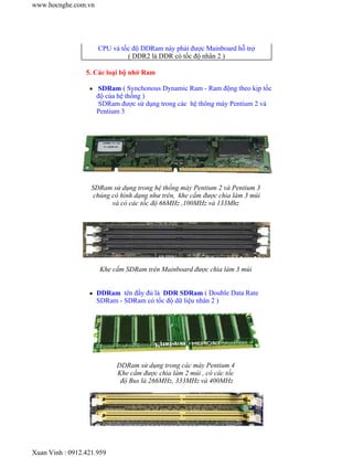 CPU và tốc độ DDRam này phải được Mainboard hỗ trợ 
( DDR2 là DDR có tốc độ nhân 2 ) 
5. Các loại bộ nhớ Ram 
z SDRam ( Synchonous Dynamic Ram - Ram động theo kịp tốc 
độ của hệ thống ) 
SDRam được sử dụng trong các hệ thông máy Pentium 2 và 
Pentium 3 
SDRam sử dụng trong hệ thống máy Pentium 2 và Pentium 3 
chúng có hình dạng như trên, khe cắm được chia làm 3 múi 
và có các tốc độ 66MHz ,100MHz và 133Mhz 
Khe cắm SDRam trên Mainboard được chia làm 3 múi 
z DDRam tên đầy đủ là DDR SDRam ( Double Data Rate 
SDRam - SDRam có tốc độ dữ liệu nhân 2 ) 
DDRam sử dụng trong các máy Pentium 4 
Khe cắm được chia làm 2 múi , có các tốc 
độ Bus là 266MHz, 333MHz và 400MHz 
www.hocnghe.com.vn 
Xuan Vinh : 0912.421.959 
 